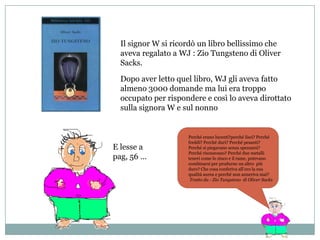 Il signor W si ricordò un libro bellissimo che
  aveva regalato a WJ : Zio Tungsteno di Oliver
  Sacks.

  Dopo aver letto quel libro, WJ gli aveva fatto
  almeno 3000 domande ma lui era troppo
  occupato per rispondere e così lo aveva dirottato
  sulla signora W e sul nonno


                     Perché erano lucenti?perché lisci? Perché
                     freddi? Perché duri? Perché pesanti?
E lesse a            Perché si piegavano senza spezzarsi?
                     Perché risonavano? Perché due metalli
pag, 56 …            teneri come lo zinco e il rame, potevano
                     combinarsi per produrne un altro più
                     duro? Che cosa conferiva all’oro la sua
                     qualità aurea e perché non anneriva mai?
                      Tratto da - Zio Tungsteno di Oliver Sacks
 