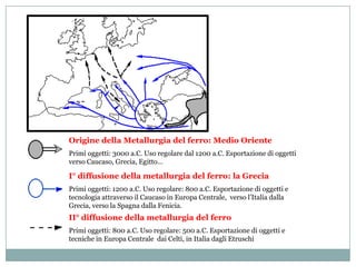 Origine della Metallurgia del ferro: Medio Oriente
Primi oggetti: 3000 a.C. Uso regolare dal 1200 a.C. Esportazione di oggetti
verso Caucaso, Grecia, Egitto…

I° diffusione della metallurgia del ferro: la Grecia
Primi oggetti: 1200 a.C. Uso regolare: 800 a.C. Esportazione di oggetti e
tecnologia attraverso il Caucaso in Europa Centrale, verso l’Italia dalla
Grecia, verso la Spagna dalla Fenicia.
II° diffusione della metallurgia del ferro
Primi oggetti: 800 a.C. Uso regolare: 500 a.C. Esportazione di oggetti e
tecniche in Europa Centrale dai Celti, in Italia dagli Etruschi
 