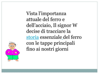 Vista l’importanza
attuale del ferro e
dell’acciaio, Il signor W
decise di tracciare la
storia essenziale del ferro
con le tappe principali
fino ai nostri giorni
 