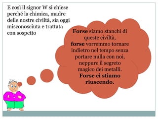 E così il signor W si chiese
perché la chimica, madre
delle nostre civiltà, sia oggi
misconosciuta e trattata
con sospetto                    Forse siamo stanchi di
                                     queste civiltà,
                               forse vorremmo tornare
                               indietro nel tempo senza
                                 portare nulla con noi,
                                  neppure il segreto
                                  magico dei metalli.
                                   Forse ci stiamo
                                      riuscendo.
 