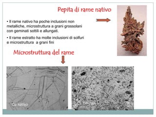 Pepita di rame nativo
• Il rame nativo ha poche inclusioni non
metalliche, microstruttura a grani grossolani
con geminati sottili e allungati.
• Il rame estratto ha molte inclusioni di solfuri
e microstruttura a grani fini

    Microstruttura del rame




   Cu nativo                                Cu estratto
 