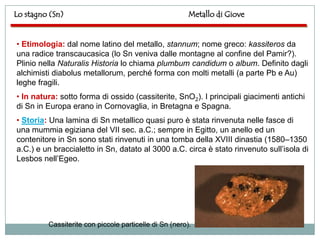 Lo stagno (Sn)                                          Metallo di Giove


• Etimologia: dal nome latino del metallo, stannum; nome greco: kassiteros da
una radice transcaucasica (lo Sn veniva dalle montagne al confine del Pamir?).
Plinio nella Naturalis Historia lo chiama plumbum candidum o album. Definito dagli
alchimisti diabolus metallorum, perché forma con molti metalli (a parte Pb e Au)
leghe fragili.
• In natura: sotto forma di ossido (cassiterite, SnO2). I principali giacimenti antichi
di Sn in Europa erano in Cornovaglia, in Bretagna e Spagna.
• Storia: Una lamina di Sn metallico quasi puro è stata rinvenuta nelle fasce di
una mummia egiziana del VII sec. a.C.; sempre in Egitto, un anello ed un
contenitore in Sn sono stati rinvenuti in una tomba della XVIII dinastia (1580–1350
a.C.) e un braccialetto in Sn, datato al 3000 a.C. circa è stato rinvenuto sull‟isola di
Lesbos nell‟Egeo.




         Cassiterite con piccole particelle di Sn (nero).
 
