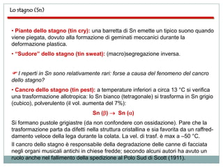 Lo stagno (Sn)


• Pianto dello stagno (tin cry): una barretta di Sn emette un tipico suono quando
viene piegata, dovuto alla formazione di geminati meccanici durante la
deformazione plastica.
• “Sudore” dello stagno (tin sweat): (macro)segregazione inversa.


 I reperti in Sn sono relativamente rari: forse a causa del fenomeno del cancro
dello stagno?
• Cancro dello stagno (tin pest): a temperature inferiori a circa 13 °C si verifica
una trasformazione allotropica: lo Sn bianco (tetragonale) si trasforma in Sn grigio
(cubico), polverulento (il vol. aumenta del 7%):
                                   Sn ( )      Sn ( )
Si formano pustole grigiastre (da non confondere con ossidazione). Pare che la
trasformazione parta da difetti nella struttura cristallina e sia favorita da un raffred-
damento veloce della lega durante la colata. La vel. di trasf. è max a –50 °C.
Il cancro dello stagno è responsabile della degradazione delle canne di facciata
negli organi musicali antichi in chiese fredde; secondo alcuni autori ha avuto un
ruolo anche nel fallimento della spedizione al Polo Sud di Scott (1911).
 