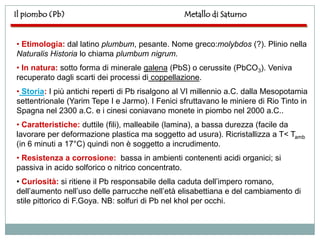 Il piombo (Pb)                                   Metallo di Saturno


• Etimologia: dal latino plumbum, pesante. Nome greco:molybdos (?). Plinio nella
Naturalis Historia lo chiama plumbum nigrum.
• In natura: sotto forma di minerale galena (PbS) o cerussite (PbCO3). Veniva
recuperato dagli scarti dei processi di coppellazione.
• Storia: I più antichi reperti di Pb risalgono al VI millennio a.C. dalla Mesopotamia
settentrionale (Yarim Tepe I e Jarmo). I Fenici sfruttavano le miniere di Rio Tinto in
Spagna nel 2300 a.C. e i cinesi coniavano monete in piombo nel 2000 a.C..
• Caratteristiche: duttile (fili), malleabile (lamina), a bassa durezza (facile da
lavorare per deformazione plastica ma soggetto ad usura). Ricristallizza a T< Tamb
(in 6 minuti a 17°C) quindi non è soggetto a incrudimento.
• Resistenza a corrosione: bassa in ambienti contenenti acidi organici; si
passiva in acido solforico o nitrico concentrato.
• Curiosità: si ritiene il Pb responsabile della caduta dell‟impero romano,
dell‟aumento nell‟uso delle parrucche nell‟età elisabettiana e del cambiamento di
stile pittorico di F.Goya. NB: solfuri di Pb nel khol per occhi.
 