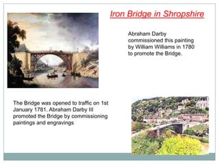 Iron Bridge in Shropshire

                                              Abraham Darby
                                              commissioned this painting
                                              by William Williams in 1780
                                              to promote the Bridge.




The Bridge was opened to traffic on 1st
January 1781. Abraham Darby III
promoted the Bridge by commissioning
paintings and engravings
 