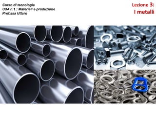 Lezione 3:
I metalli
Corso di tecnologia
UdA n.1 : Materiali e produzione
Prof.ssa Uttaro
 