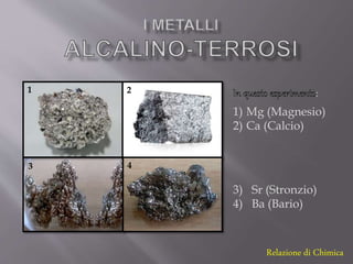 Relazione di Chimica
1 2
3 4
1) Mg (Magnesio)
2) Ca (Calcio)
3) Sr (Stronzio)
4) Ba (Bario)
:
 