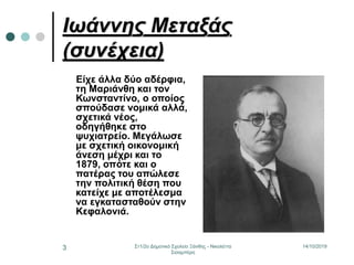 14/10/2019Στ1/2ο Δημοτικό Σχολείο Ξάνθης - Νικολέττα
Σισαμπέρη
3
Ιωάννης Μεταξάς
(συνέχεια)
Είχε άλλα δύο αδέρφια,
τη Μαριάνθη και τον
Κωνσταντίνο, ο οποίος
σπούδασε νομικά αλλά,
σχετικά νέος,
οδηγήθηκε στο
ψυχιατρείο. Μεγάλωσε
με σχετική οικονομική
άνεση μέχρι και το
1879, οπότε και ο
πατέρας του απώλεσε
την πολιτική θέση που
κατείχε με αποτέλεσμα
να εγκατασταθούν στην
Κεφαλονιά.
 