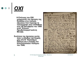 14/10/2019Στ1/2ο Δημοτικό Σχολείο Ξάνθης - Νικολέττα
Σισαμπέρη
5
ΟΧΙ
Η Επέτειος του ΟΧΙ
μνημονεύει την άρνηση της
Ελλάδας στις ιταλικές
αξιώσεις που περιείχε το
τελεσίγραφο που επιδόθηκε
στις 28 Οκτωβρίου του 1940
στον Έλληνα
Πρωθυπουργό Ιωάννη
Μεταξά.
Συνέπεια της άρνησης αυτής
ήταν η είσοδος της Χώρας
μας στο Β΄ Παγκόσμιο
Πόλεμο και η έναρξη του
Ελληνοϊταλικού πολέμου
του 1940.
 