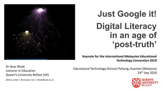 Keynote for the International Malaysian Educational
Technology Convention 2018
Educational Technology Division Pahang, Kuantan (Malaysia)
24th Sep 2018
Just Google it!
Digital Literacy
in an age of
‘post-truth’
Dr Ibrar Bhatt
Lecturer in Education
Queen’s University Belfast (UK)
@ibrar_bhatt | ibrarspace.net | i.bhatt@qub.ac.uk
http://science.sciencemag.org/content/359/6380/eaat4382.full
 