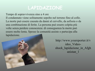 LAPIDAZIONE
Tempo di sopravvivenza sino a 4 ore
Il condannato viene solitamente sepolto nel terreno fino al collo.
La morte può essere causata da danni al cervello, da asfissia o da
una combinazione di ferite. La persona può essere colpita più
volte senza perdere conoscenza: di conseguenza la morte può
essere molto lenta. Spesso la comunità assiste o partecipa alla
lapidazione.

http://www.youreporter.it/v
ideo_Videoshock_lapidazione_in_Afgh
anistan_1

 