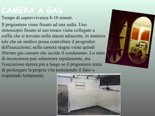 CAMERA A GAS 

Tempo di sopravvivenza 8-10 minuti.
Il prigioniero viene fissato ad una sedia. Uno
stetoscopio fissato al suo torace viene collegato a
cuffie che si trovano nella stanza adiacente, in maniera
tale che un medico possa controllare il progredire
dell'esecuzione; nella camera stagna viene quindi
liberato gas cianuro che uccide il condannato. Lo stato
di incoscienza può subentrare rapidamente, ma
l'esecuzione durerà più a lungo se il prigioniero tenta
di prolungare la propria vita trattenendo il fiato o
respirando lentamente.

 