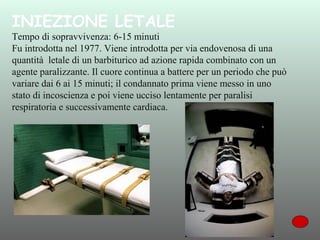 INIEZIONE LETALE

Tempo di sopravvivenza: 6-15 minuti
Fu introdotta nel 1977. Viene introdotta per via endovenosa di una
quantità letale di un barbiturico ad azione rapida combinato con un
agente paralizzante. Il cuore continua a battere per un periodo che può
variare dai 6 ai 15 minuti; il condannato prima viene messo in uno
stato di incoscienza e poi viene ucciso lentamente per paralisi
respiratoria e successivamente cardiaca.

 