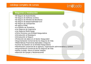 catálogo completo de cursos

    Seguros y mediación
    •El Seguro de Automóviles
    •El Seguro de Defensa Jurídica
    •El Seguro de Pérdida de Beneficios
    •El Seguro de Responsabilidad Civil
    •El Seguro de Transportes
    •El seguro PYME
    •La Gestión de Siniestros
    •Los Seguros de Ingeniería
    •Los Seguros Multirriesgo
    •Cómo funciona una Entidad Aseguradora
    •Introducción al Reaseguro
    •Introducción al Seguro
    •Protección de datos en el Sector Asegurador
    •Argumentación Comercial de los Seguros de Vida
    •Matemáticas Financieras Aplicadas a Seguros
    •Control de Gestión en la Entidad Aseguradora
    •Planificación comercial de la agencia, organización administrativa y control
    •Argumentación Comercial de los Seguros de Vida
    •Venta cruzada. Hacia el cliente integral
    •Atención de Quejas y Reclamaciones
 
