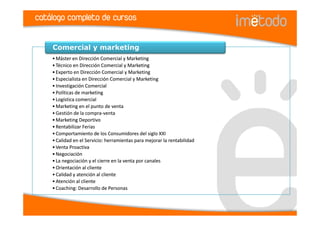 catálogo completo de cursos

    Comercial y marketing
    • Máster en Dirección Comercial y Marketing
    • Técnico en Dirección Comercial y Marketing
    • Experto en Dirección Comercial y Marketing
    • Especialista en Dirección Comercial y Marketing
    • Investigación Comercial
    • Políticas de marketing
    • Logística comercial
    • Marketing en el punto de venta
    • Gestión de la compra-venta
    • Marketing Deportivo
    • Rentabilizar Ferias
    • Comportamiento de los Consumidores del siglo XXI
    • Calidad en el Servicio: herramientas para mejorar la rentabilidad
    • Venta Proactiva
    • Negociación
    • La negociación y el cierre en la venta por canales
    • Orientación al cliente
    • Calidad y atención al cliente
    • Atención al cliente
    • Coaching: Desarrollo de Personas
 