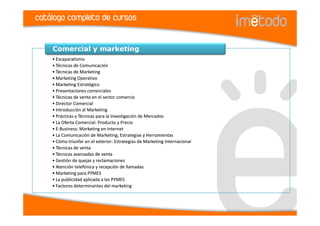 catálogo completo de cursos


    Comercial y marketing
    • Escaparatismo
    • Técnicas de Comunicación
    • Técnicas de Marketing
    • Marketing Operativo
    • Marketing Estratégico
    • Presentaciones comerciales
    • Técnicas de venta en el sector comercio
    • Director Comercial
    • Introducción al Marketing
    • Prácticas y Técnicas para la Investigación de Mercados
    • La Oferta Comercial: Producto y Precio
    • E-Business: Marketing en Internet
    • La Comunicación de Marketing; Estrategias y Herramientas
    • Cómo triunfar en el exterior: Estrategias de Marketing Internacional
    • Técnicas de venta
    • Técnicas avanzadas de venta
    • Gestión de quejas y reclamaciones
    • Atención telefónica y recepción de llamadas
    • Marketing para PYMES
    • La publicidad aplicada a las PYMES
    • Factores determinantes del marketing
 