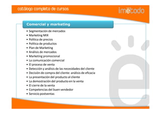 catálogo completo de cursos


    Comercial y marketing
    • Segmentación de mercados
    • Marketing MIX
    • Política de precios
    • Política de productos
    • Plan de Marketing
    • Análisis de mercados
    • Marketing promocional
    • La comunicación comercial
    • El proceso de venta
    • Detección y análisis de las necesidades del cliente
    • Decisión de compra del cliente: análisis de eficacia
    • La presentación del producto al cliente
    • La demostración del producto en la venta
    • El cierre de la venta
    • Competencias del buen vendedor
    • Servicio postventas
 