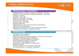 catálogo completo de cursos

    Alimentación y Hostelería
    •Calidad del servicio y atención al cliente para hosteleros – Nivel alto
    •Calidad del servicio y atención al cliente para hosteleros - Nivel medio
    •Coctelería – Nivel alto
    •Coctelería – Nivel medio
    •Protocolo de banquetes – Nivel alto
    •Protocolo de banquetes - Nivel medio
    •Servicio de Sala - Nivel alto
    •Servicio de Sala - Nivel medio
    •Seguridad alimentaria
    •Almacenamiento y conservación de productos hortofrutícolas
    •Calidad en el sector alimentario
    •Manipulador de alimentos en el comercio minorista de alimentos
    •Manipulador de alimentos en restauración colectiva


    Construcción
    •Encargado de obra: Instalaciones
    •Jefe de Obra. Nivel Avanzado
    •Gestión de prevención de riesgos laborales en el ámbito de la construcción
    •Experto en Riesgos Específicos en Edificación
    •Coordinador de Riesgos Específicos en Edificación
    •Gestión integral de proyectos de construcción
    •Curso Básico de PRL (adaptado a la FLC)
    •Prevención de riesgos laborales en la construcción
    •Replanteo de obras
    •El recurso preventivo en la empresa en construcción
    •El recurso preventivo en la empresa en edificación
 