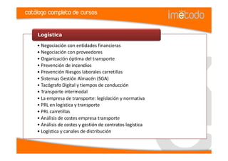 catálogo completo de cursos


    Logística

    • Negociación con entidades financieras
    • Negociación con proveedores
    • Organización óptima del transporte
    • Prevención de incendios
    • Prevención Riesgos laborales carretillas
    • Sistemas Gestión Almacén (SGA)
    • Tacógrafo Digital y tiempos de conducción
    • Transporte intermodal
    • La empresa de transporte: legislación y normativa
    • PRL en logística y transporte
    • PRL carretillas
    • Análisis de costes empresa transporte
    • Análisis de costes y gestión de contratos logística
    • Logística y canales de distribución
 