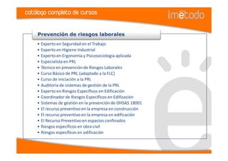 catálogo completo de cursos


    Prevención de riesgos laborales
    • Experto en Seguridad en el Trabajo
    • Experto en Higiene Industrial
    • Experto en Ergonomía y Psicosociología aplicada
    • Especialista en PRL
    • Técnico en prevención de Riesgos Laborales
    • Curso Básico de PRL (adaptado a la FLC)
    • Curso de iniciación a la PRL
    • Auditoría de sistemas de gestión de la PRL
    • Experto en Riesgos Específicos en Edificación
    • Coordinador de Riesgos Específicos en Edificación
    • Sistemas de gestión en la prevención de OHSAS 18001
    • El recurso preventivo en la empresa en construcción
    • El recurso preventivo en la empresa en edificación
    • El Recurso Preventivo en espacios confinados
    • Riesgos específicos en obra civil
    • Riesgos específicos en edificación
 