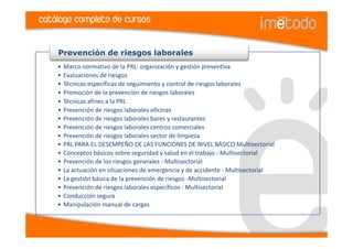 catálogo completo de cursos


    Prevención de riesgos laborales
    •   Marco normativo de la PRL: organización y gestión preventiva
    •   Evaluaciones de riesgos
    •   Técnicas específicas de seguimiento y control de riesgos laborales
    •   Promoción de la prevención de riesgos laborales
    •   Técnicas afines a la PRL
    •   Prevención de riesgos laborales oficinas
    •   Prevención de riesgos laborales bares y restaurantes
    •   Prevención de riesgos laborales centros comerciales
    •   Prevención de riesgos laborales sector de limpieza
    •   PRL PARA EL DESEMPEÑO DE LAS FUNCIONES DE NIVEL BÁSICO Multisectorial
    •   Conceptos básicos sobre seguridad y salud en el trabajo - Multisectorial
    •   Prevención de los riesgos generales - Multisectorial
    •   La actuación en situaciones de emergencia y de accidente - Multisectorial
    •   La gestión básica de la prevención de riesgos -Multisectorial
    •   Prevención de riesgos laborales específicos - Multisectorial
    •   Conducción segura
    •   Manipulación manual de cargas
 