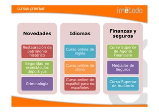 cursos premium



                                      Finanzas y
  Novedades           Idiomas
                                       seguros

  Restauración de                     Curso Superior
                    Curso online de
    patrimonio                          de Agente
                        inglés
     histórico                          Financiero

   Seguridad en
                    Curso online de    Mediador de
   espectáculos
                         chino          Seguros
    deportivos

                    Curso online de
                                      Curso Superior
    Criminología    español para no
                                       de Auditoría
                       españoles
 