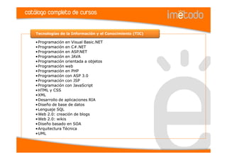 catálogo completo de cursos

    Tecnologías de la Información y el Conocimiento (TIC)

    •Programación en Visual Basic.NET
    •Programación en C#.NET
    •Programación en ASP.NET
    •Programación en JAVA
    •Programación orientada a objetos
    •Programación web
    •Programación en PHP
    •Programación con ASP 3.0
    •Programación con JSP
    •Programación con JavaScript
    •HTML y CSS
    •XML
    •Desarrollo de aplicaciones RIA
    •Diseño de base de datos
    •Lenguaje SQL
    •Web 2.0: creación de blogs
    •Web 2.0: wikis
    •Diseño basado en SOA
    •Arquitectura Técnica
    •UML
 