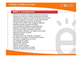 catálogo completo de cursos

    RRHH y competencias
    • Técnico en Dirección y Gestión de Recursos Humanos
    • Experto en Dirección y Gestión de Recursos Humanos
    • Especialista en Dirección y Gestión de Recursos Humanos
    • Aprende a gestionar tu tiempo: nuevas herramientas
    • Técnicas efectivas de selección de personal
    • El desarrollo de RRHH como ventaja competitiva
    • Modelos actuales de gestión de RRHH
    • Los contratos de trabajo y sus bonificaciones
    • Aspectos reguladores de la relación laboral
    • Cómo llevar a cabo un despido o extinción
    • Los conceptos salariales y su reflejo en la nómina
    • Nóminas y seguros sociales
    • Asesoría laboral
    • El sistema de la SS: afiliación y cotización
    • El contrato de trabajo y el cálculo de la nómina
    • Derechos y obligaciones con la SS
    • El Lenguaje del Cuerpo
    • Curso Hablar en Publico
    • Gestión de conflictos
    • Plan de mejora personal
    • Control de la ansiedad y el estrés
    • Coaching: Desarrollo de Personas
 