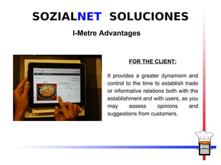 SOZIALNET SOLUCIONES
     I-Metre Advantages


                       FOR THE CLIENT:

              It provides a greater dynamism and
              control to the time to establish trade
              or informative relations both with the
              establishment and with users, as you
              may      assess       opinions     and
              suggestions from customers.
 