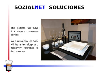 SOZIALNET SOLUCIONES


The I-Metre will save
time when a customer's
service

Your restaurant or hotel
will be a tecnology and
modernity reference to
the customer
 