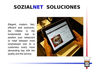 SOZIALNET SOLUCIONES


Elegant, modern, fast,
efficient and economic,
the     I-Metre   is   the
fundamental      tool    to
position your restaurant
or hotel between most
emphasized one to a
customers every more
demanding day with the
quality and the service.
 