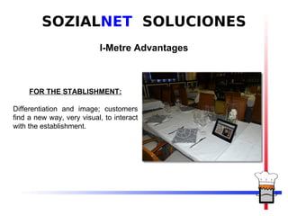 SOZIALNET SOLUCIONES
                           I-Metre Advantages



     FOR THE STABLISHMENT:

Differentiation and image; customers
find a new way, very visual, to interact
with the establishment.
 