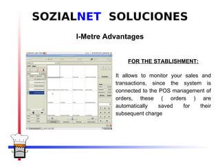SOZIALNET SOLUCIONES
           I-Metre Advantages


PANTALLAZO TPV           FOR THE STABLISHMENT:

                     It allows to monitor your sales and
                     transactions, since the system is
                     connected to the POS management of
                     orders, these ( orders ) are
                     automatically    saved   for    their
                     subsequent charge
 