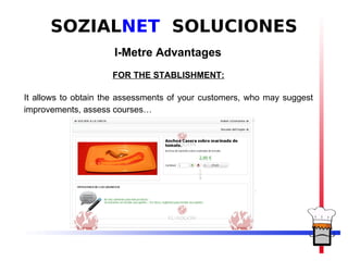 SOZIALNET SOLUCIONES
                     I-Metre Advantages
                     FOR THE STABLISHMENT:

It allows to obtain the assessments of your customers, who may suggest
improvements, assess courses…
 
