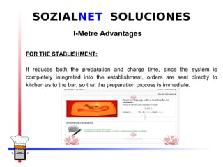 SOZIALNET SOLUCIONES
                  I-Metre Advantages

FOR THE STABLISHMENT:

It reduces both the preparation and charge time, since the system is
completely integrated into the establishment, orders are sent directly to
kitchen as to the bar, so that the preparation process is immediate.
 