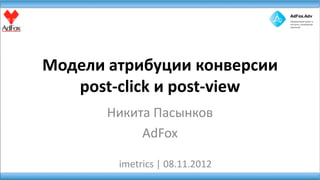 Модели атрибуции конверсии
   post-click и post-view
       Никита Пасынков
            AdFox

        imetrics | 08.11.2012
 