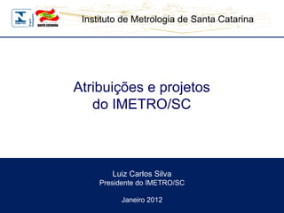 Luiz Carlos Silva Presidente do IMETRO/SC Janeiro 2012 Atribuições e projetos do IMETRO/SC 
