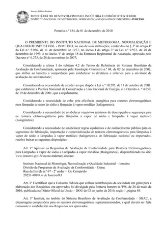 Serviço Público Federal
MINISTÉRIO DO DESENVOLVIMENTO, INDÚSTRIA E COMÉRCIO EXTERIOR
INSTITUTO NACIONAL DE METROLOGIA, NORMALIZAÇÃO E QUALIDADE INDUSTRIAL-INMETRO
Portaria n.º 454, de 01 de dezembro de 2010
O PRESIDENTE DO INSTITUTO NACIONAL DE METROLOGIA, NORMALIZAÇÃO E
QUALIDADE INDUSTRIAL - INMETRO, no uso de suas atribuições, conferidas no § 3º do artigo 4º
da Lei n.º 5.966, de 11 de dezembro de 1973, no inciso I do artigo 3º da Lei n.º 9.933, de 20 de
dezembro de 1999, e no inciso V do artigo 18 da Estrutura Regimental da Autarquia, aprovada pelo
Decreto n° 6.275, de 28 de novembro de 2007;
Considerando a alínea f do subitem 4.2 do Termo de Referência do Sistema Brasileiro de
Avaliação da Conformidade, aprovado pela Resolução Conmetro n.º 04, de 02 de dezembro de 2002,
que atribui ao Inmetro a competência para estabelecer as diretrizes e critérios para a atividade de
avaliação da conformidade;
Considerando a necessidade de atender ao que dispõe a Lei n.º 10.295, de 17 de outubro de 2001,
que estabelece a Política Nacional de Conservação e Uso Racional de Energia, e o Decreto n. º 4.059,
de 19 de dezembro de 2001, que a regulamenta;
Considerando a necessidade de zelar pela eficiência energética para reatores eletromagnéticos
para lâmpadas à vapor de sódio e lâmpadas à vapor metálico (halogenetos);
Considerando a necessidade de estabelecer requisitos mínimos de desempenho e segurança para
os reatores eletromagnéticos para lâmpadas à vapor de sódio e lâmpadas à vapor metálico
(halogenetos);
Considerando a necessidade de estabelecer regras equânimes e de conhecimento público para os
segmentos de fabricação, importação e comercialização de reatores eletromagnéticos para lâmpadas à
vapor de sódio e lâmpadas à vapor metálico (halogenetos), de fabricação nacional ou importados,
resolve baixar as seguintes disposições:
Art. 1º Aprovar os Requisitos de Avaliação da Conformidade para Reatores Eletromagnéticos
para Lâmpadas à vapor de sódio e Lâmpadas à vapor metálico (Halogenetos), disponibilizado no sitio
www.inmetro.gov.br ou no endereço abaixo:
Instituto Nacional de Metrologia, Normalização e Qualidade Industrial – Inmetro
Divisão de Programas de Avaliação da Conformidade – Dipac
Rua da Estrela n.º 67 - 2º andar – Rio Comprido
20251-900 Rio de Janeiro/RJ
Art. 2º Cientificar que a Consulta Pública que colheu contribuições da sociedade em geral para a
elaboração dos Requisitos ora aprovados foi divulgada pela Portaria Inmetro n.º198, de 28 de maio de
2010, publicada no Diário Oficial da União – DOU de 02 de junho de 2010, seção 1, página 89.
Art. 3º Instituir, no âmbito do Sistema Brasileiro de Avaliação da Conformidade – SBAC, a
etiquetagem compulsória para os reatores eletromagnéticos supramencionados, a qual deverá ser feita
consoante o estabelecido nos Requisitos ora aprovados.
 