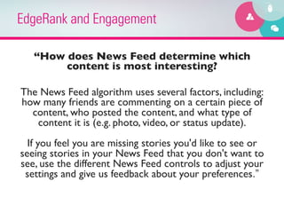 EdgeRank and Engagement

    “How does News Feed determine which
            content is most interesting? 	

                               	

The News Feed algorithm uses several factors, including:
how many friends are commenting on a certain piece of
    content, who posted the content, and what type of
      content it is (e.g. photo, video, or status update).
                                  
  If you feel you are missing stories you'd like to see or
seeing stories in your News Feed that you don't want to
see, use the different News Feed controls to adjust your
 settings and give us feedback about your preferences.”
 