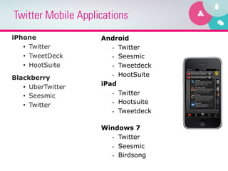 Twitter Mobile Applications
iPhone              Android
   •  Twitter          •  Twitter

   •  TweetDeck        •  Seesmic

   •  HootSuite        •  Tweetdeck

                       •  HootSuite
Blackberry
   •  UberTwitter   iPad
                       •  Twitter
   •  Seesmic
                       •  Hootsuite
   •  Twitter
                       •  Tweetdeck



                    Windows 7
                      •  Twitter

                      •  Seesmic

                      •  Birdsong
 