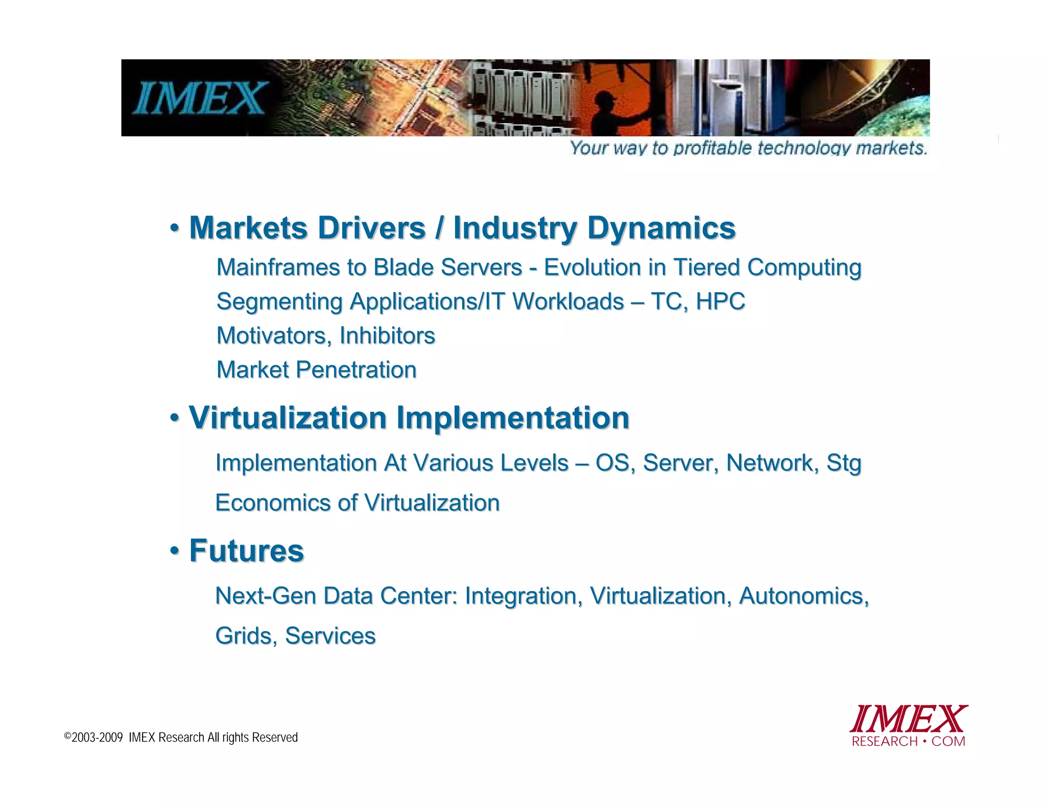 • Markets Drivers / Industry Dynamics
                            Mainframes to Blade Servers - Evolution in Tiered Computing
                            Segmenting Applications/IT Workloads – TC, HPC
                            Motivators, Inhibitors
                            Market Penetration

                   • Virtualization Implementation
                            Implementation At Various Levels – OS, Server, Network, Stg
                            Economics of Virtualization

                   • Futures
                            Next-Gen Data Center: Integration, Virtualization, Autonomics,
                            Grids, Services
                            Grids



©2003-2009 IMEX Research All rights Reserved
                                                                                       IMEX
                                                                                        RESEARCH COM
 