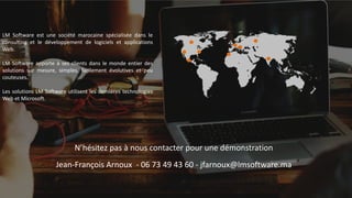 N’hésitez pas à nous contacter pour une démonstration
Jean-François Arnoux - 06 73 49 43 60 - jfarnoux@lmsoftware.ma
LM Software est une société marocaine spécialisée dans le
consulting et le développement de logiciels et applications
Web.
LM Software apporte à ses clients dans le monde entier des
solutions sur mesure, simples, facilement évolutives et peu
couteuses.
Les solutions LM Software utilisent les dernières technologies
Web et Microsoft.
 