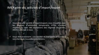 IMEX gère vos activités d’import/export
 Vous êtes une société d’import/export, vous travaillez avec
les régimes d’admission temporaire, ATPA, d’autres
régimes ou avec des exceptions des régimes douaniers,
IMEX s’adresse à vous.
 Vous êtes transitaire, une société de transport, proposez à
vos clients de nouvelles prestations.
 
