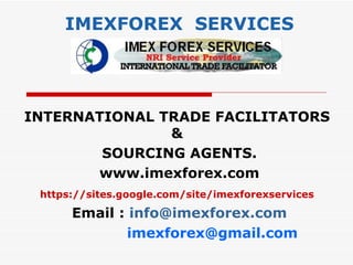 IMEXFOREX SERVICES




INTERNATIONAL TRADE FACILITATORS
               &
        SOURCING AGENTS.
       www.imexforex.com
 https://sites.google.com/site/imexforexservices

      Email : info@imexforex.com
              imexforex@gmail.com
 