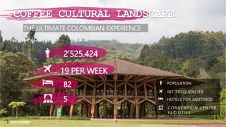 THE ULTIMATE COLOMBIAN EXPERIENCE
19 PER WEEK
POPULATION
INT. FREQUENCIES
HOTELS FOR MEETINGS
CONVENTION CENTER
FACILITIES
2’525.424
82
5
COFFEE CULTURAL LANDSCAPE
Recinto del Pensamiento, Paisaje Cultural Cafetero, Cortesía Sebastian Sanin
 