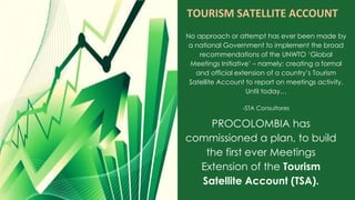 No approach or attempt has ever been made by
a national Government to implement the broad
recommendations of the UNWTO ‘Global
Meetings Initiative’ – namely: creating a formal
and official extension of a country’s Tourism
Satellite Account to report on meetings activity.
Until today…
-STA Consultores
TOURISM SATELLITE ACCOUNT
PROCOLOMBIA has
commissioned a plan, to build
the first ever Meetings
Extension of the Tourism
Satellite Account (TSA).
 