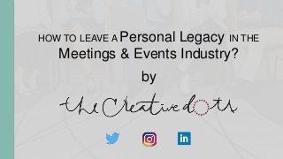 HOW TO LEAVE A Personal Legacy IN THE
Meetings & Events Industry?
by
 