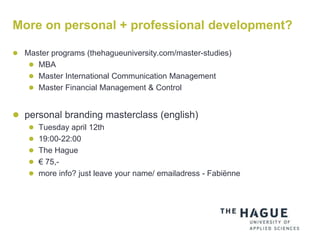 More on personal + professional development?
 Master programs (thehagueuniversity.com/master-studies)
 MBA
 Master International Communication Management
 Master Financial Management & Control
 personal branding masterclass (english)
 Tuesday april 12th
 19:00-22:00
 The Hague
 € 75,-
 more info? just leave your name/ emailadress - Fabiënne
 