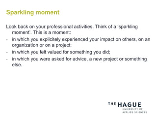 Sparkling moment
Look back on your professional activities. Think of a ‘sparkling
moment’. This is a moment:
- in which you explicitely experienced your impact on others, on an
organization or on a project;
- in which you felt valued for something you did;
- in which you were asked for advice, a new project or something
else.
 