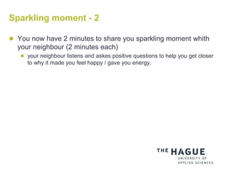 Sparkling moment - 2
 You now have 2 minutes to share you sparkling moment whith
your neighbour (2 minutes each)
 your neighbour listens and askes positive questions to help you get closer
to why it made you feel happy / gave you energy.
 